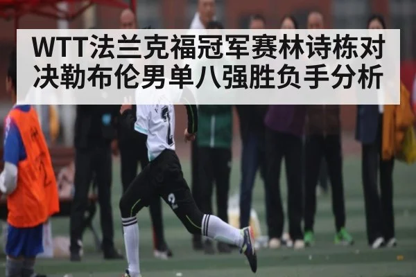 WTT法兰克福冠军赛林诗栋对决勒布伦男单八强胜负手分析